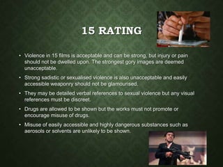 15 RATING
• Violence in 15 films is acceptable and can be strong, but injury or pain
should not be dwelled upon. The strongest gory images are deemed
unacceptable.
• Strong sadistic or sexualised violence is also unacceptable and easily
accessible weaponry should not be glamourised.
• They may be detailed verbal references to sexual violence but any visual
references must be discreet.
• Drugs are allowed to be shown but the works must not promote or
encourage misuse of drugs.
• Misuse of easily accessible and highly dangerous substances such as
aerosols or solvents are unlikely to be shown.
 