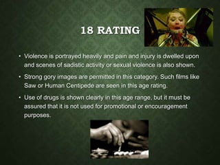 18 RATING
• Violence is portrayed heavily and pain and injury is dwelled upon
and scenes of sadistic activity or sexual violence is also shown.
• Strong gory images are permitted in this category. Such films like
Saw or Human Centipede are seen in this age rating.
• Use of drugs is shown clearly in this age range, but it must be
assured that it is not used for promotional or encouragement
purposes.
 