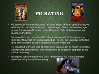 PG RATING
• PG stands for Parental Guidance. It should suit to children aged 8 or above
and it should not disturb them and mainly target children within these age
groups, for example films like Home Alone and Night at the Museum are
passed as PG films.
• But some films are not within this category are aimed at this age group.
Films like ‘The Artist’ have been passed as PG film, this is all due to the fact
none of the content disturbs children who are 8 years old.
• PG films tend to try and look at challenging issues such as racism, domestic
violence and bereavement. This would serve as education purposes to the
children watching.
• Taking into consideration these facts, I believe that PG is not a suitable
certificate rating for my film opening.
 