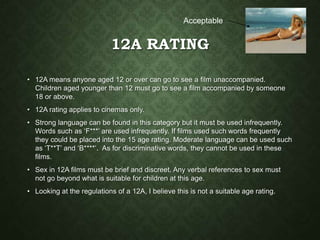 12A RATING
• 12A means anyone aged 12 or over can go to see a film unaccompanied.
Children aged younger than 12 must go to see a film accompanied by someone
18 or above.
• 12A rating applies to cinemas only.
• Strong language can be found in this category but it must be used infrequently.
Words such as ‘F***’ are used infrequently. If films used such words frequently
they could be placed into the 15 age rating. Moderate language can be used such
as ‘T**T’ and ‘B****’. As for discriminative words, they cannot be used in these
films.
• Sex in 12A films must be brief and discreet. Any verbal references to sex must
not go beyond what is suitable for children at this age.
• Looking at the regulations of a 12A, I believe this is not a suitable age rating.
Acceptable
 