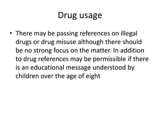 Drug usage
• There may be passing references on illegal
  drugs or drug misuse although there should
  be no strong focus on the matter. In addition
  to drug references may be permissible if there
  is an educational message understood by
  children over the age of eight
 