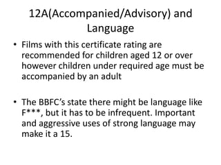 12A(Accompanied/Advisory) and
            Language
• Films with this certificate rating are
  recommended for children aged 12 or over
  however children under required age must be
  accompanied by an adult

• The BBFC’s state there might be language like
  F***, but it has to be infrequent. Important
  and aggressive uses of strong language may
  make it a 15.
 
