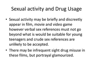 Sexual activity and Drug Usage
• Sexual activity may be briefly and discreetly
  appear in film, movie and video game
  however verbal sex references must not go
  beyond what is would be suitable for young
  teenagers and crude sex references are
  unlikely to be accepted.
• There may be infrequent sight drug misuse in
  these films, but portrayal glamourized.
 