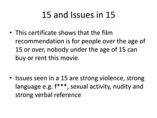 15 and Issues in 15
• This certificate shows that the film
  recommendation is for people over the age of
  15 or over, nobody under the age of 15 can
  buy or rent this movie.

• Issues seen in a 15 are strong violence, strong
  language e.g. f***, sexual activity, nudity and
  strong verbal reference
 