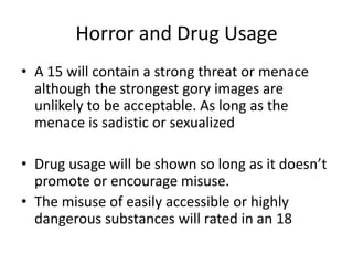 Horror and Drug Usage
• A 15 will contain a strong threat or menace
  although the strongest gory images are
  unlikely to be acceptable. As long as the
  menace is sadistic or sexualized

• Drug usage will be shown so long as it doesn’t
  promote or encourage misuse.
• The misuse of easily accessible or highly
  dangerous substances will rated in an 18
 