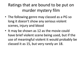 Ratings that are bound to be put on
          murder mystery film
• The following genre may classed as a PG so
  long it doesn’t show any serious violent
  scenes, injury and blood
• It may be shown as 12 as the movie could
  have brief violent scene being used, but if the
  use of meaningful violent it would probably be
  classed it as 15, but very rarely an 18.
 