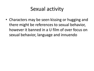 Sexual activity
• Characters may be seen kissing or hugging and
  there might be references to sexual behavior,
  however it banned in a U film of over focus on
  sexual behavior, language and innuendo
 