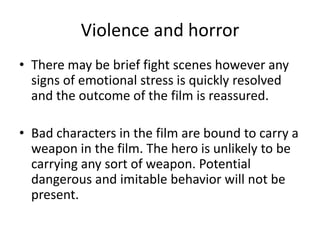 Violence and horror
• There may be brief fight scenes however any
  signs of emotional stress is quickly resolved
  and the outcome of the film is reassured.

• Bad characters in the film are bound to carry a
  weapon in the film. The hero is unlikely to be
  carrying any sort of weapon. Potential
  dangerous and imitable behavior will not be
  present.
 