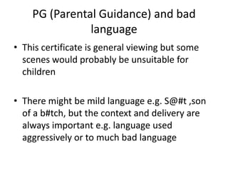 PG (Parental Guidance) and bad
               language
• This certificate is general viewing but some
  scenes would probably be unsuitable for
  children

• There might be mild language e.g. S@#t ,son
  of a b#tch, but the context and delivery are
  always important e.g. language used
  aggressively or to much bad language
 