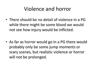 Violence and horror
• There should be no detail of violence in a PG
  while there might be some blood we would
  not see how injury would be inflicted.

• As far as horror would go in a PG there would
  probably only be some jump moments or
  scary scenes, but realistic violence or horror
  will not be prolonged.
 