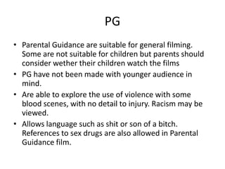 PG
• Parental Guidance are suitable for general filming.
Some are not suitable for children but parents should
consider wether their children watch the films
• PG have not been made with younger audience in
mind.
• Are able to explore the use of violence with some
blood scenes, with no detail to injury. Racism may be
viewed.
• Allows language such as shit or son of a bitch.
References to sex drugs are also allowed in Parental
Guidance film.
 