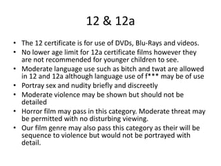 12 & 12a
• The 12 certificate is for use of DVDs, Blu-Rays and videos.
• No lower age limit for 12a certificate films however they
are not recommended for younger children to see.
• Moderate language use such as bitch and twat are allowed
in 12 and 12a although language use of f*** may be of use
• Portray sex and nudity briefly and discreetly
• Moderate violence may be shown but should not be
detailed
• Horror film may pass in this category. Moderate threat may
be permitted with no disturbing viewing.
• Our film genre may also pass this category as their will be
sequence to violence but would not be portrayed with
detail.
 