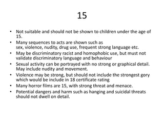 15
• Not suitable and should not be shown to children under the age of
15.
• Many sequences to acts are shown such as
sex, violence, nudity, drug use, frequent strong language etc.
• May be discriminatory racist and homophobic use, but must not
validate discriminatory language and behaviour
• Sexual activity can be portrayed with no strong or graphical detail.
May include nudity and movement.
• Violence may be strong, but should not include the strongest gory
which would be include in 18 certificate rating
• Many horror films are 15, with strong threat and menace.
• Potential dangers and harm such as hanging and suicidal threats
should not dwell on detail.
 