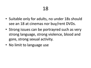 18
• Suitable only for adults, no under 18s should
see an 18 at cinemas nor buy/rent DVDs.
• Strong issues can be portrayred such as very
strong language, strong violence, blood and
gore, strong sexual activity.
• No limit to language use
 