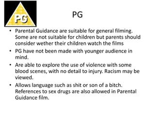 PG
• Parental Guidance are suitable for general filming.
Some are not suitable for children but parents should
consider wether their children watch the films
• PG have not been made with younger audience in
mind.
• Are able to explore the use of violence with some
blood scenes, with no detail to injury. Racism may be
viewed.
• Allows language such as shit or son of a bitch.
References to sex drugs are also allowed in Parental
Guidance film.
 