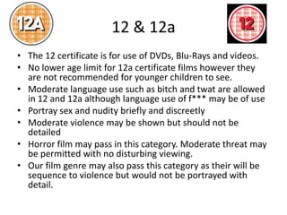 12 & 12a
• The 12 certificate is for use of DVDs, Blu-Rays and videos.
• No lower age limit for 12a certificate films however they
are not recommended for younger children to see.
• Moderate language use such as bitch and twat are allowed
in 12 and 12a although language use of f*** may be of use
• Portray sex and nudity briefly and discreetly
• Moderate violence may be shown but should not be
detailed
• Horror film may pass in this category. Moderate threat may
be permitted with no disturbing viewing.
• Our film genre may also pass this category as their will be
sequence to violence but would not be portrayed with
detail.
 