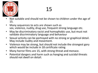 15
• Not suitable and should not be shown to children under the age of
15.
• Many sequences to acts are shown such as
sex, violence, nudity, drug use, frequent strong language etc.
• May be discriminatory racist and homophobic use, but must not
validate discriminatory language and behaviour
• Sexual activity can be portrayed with no strong or graphical detail.
May include nudity and movement.
• Violence may be strong, but should not include the strongest gory
which would be include in 18 certificate rating
• Many horror films are 15, with strong threat and menace.
• Potential dangers and harm such as hanging and suicidal threats
should not dwell on detail.
 