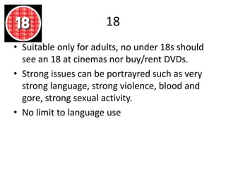 18
• Suitable only for adults, no under 18s should
see an 18 at cinemas nor buy/rent DVDs.
• Strong issues can be portrayred such as very
strong language, strong violence, blood and
gore, strong sexual activity.
• No limit to language use
 