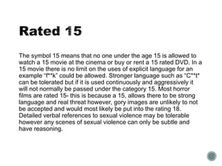 The symbol 15 means that no one under the age 15 is allowed to 
watch a 15 movie at the cinema or buy or rent a 15 rated DVD. In a 
15 movie there is no limit on the uses of explicit language for an 
example “f**k” could be allowed. Stronger language such as “C**t* 
can be tolerated but if it is used continuously and aggressively it 
will not normally be passed under the category 15. Most horror 
films are rated 15- this is because a 15, allows there to be strong 
language and real threat however, gory images are unlikely to not 
be accepted and would most likely be put into the rating 18. 
Detailed verbal references to sexual violence may be tolerable 
however any scenes of sexual violence can only be subtle and 
have reasoning. 
 