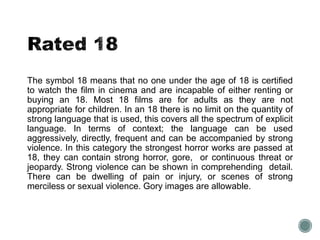 The symbol 18 means that no one under the age of 18 is certified 
to watch the film in cinema and are incapable of either renting or 
buying an 18. Most 18 films are for adults as they are not 
appropriate for children. In an 18 there is no limit on the quantity of 
strong language that is used, this covers all the spectrum of explicit 
language. In terms of context; the language can be used 
aggressively, directly, frequent and can be accompanied by strong 
violence. In this category the strongest horror works are passed at 
18, they can contain strong horror, gore, or continuous threat or 
jeopardy. Strong violence can be shown in comprehending detail. 
There can be dwelling of pain or injury, or scenes of strong 
merciless or sexual violence. Gory images are allowable. 
 