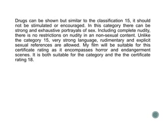 Drugs can be shown but similar to the classification 15, it should 
not be stimulated or encouraged. In this category there can be 
strong and exhaustive portrayals of sex. Including complete nudity, 
there is no restrictions on nudity in an non-sexual content. Unlike 
the category 15, very strong language, rudimentary and explicit 
sexual references are allowed. My film will be suitable for this 
certificate rating as it encompasses horror and endangerment 
scenes. It is both suitable for the category and the the certificate 
rating 18. 
