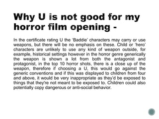 In the certificate rating U the ‘Baddie’ characters may carry or use 
weapons, but there will be no emphasis on these. Child or ‘hero’ 
characters are unlikely to use any kind of weapon outside, for 
example, historical settings however in the horror genre generically 
the weapon is shown a lot from both the antagonist and 
protagonist, in the top 10 horror shots, there is a close up of the 
weapon, therefore if choosing a U, this would go against the 
generic conventions and if this was displayed to children from four 
and above, it would be very inappropriate as they’d be exposed to 
things that they're not meant to be exposed to. Children could also 
potentially copy dangerous or anti-social behavior. 
 