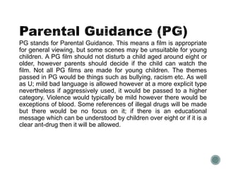 PG stands for Parental Guidance. This means a film is appropriate 
for general viewing, but some scenes may be unsuitable for young 
children. A PG film should not disturb a child aged around eight or 
older, however parents should decide if the child can watch the 
film. Not all PG films are made for young children. The themes 
passed in PG would be things such as bullying, racism etc. As well 
as U; mild bad language is allowed however at a more explicit type 
nevertheless if aggressively used, it would be passed to a higher 
category. Violence would typically be mild however there would be 
exceptions of blood. Some references of illegal drugs will be made 
but there would be no focus on it; if there is an educational 
message which can be understood by children over eight or if it is a 
clear ant-drug then it will be allowed. 
 