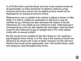 In a PG film there could be blood, but how it was caused would not 
be permissible, as there should be no detail to violence; jumpy 
moments and scary scenes can be added yet they would not be 
displayed for an excessive amount of time. 
References to sex is suitable If the activity is talked or shown in little 
detail. If a child is unlikely to understand a reference it may be 
certified as pg. Comedy can also decrease the impact of sexual 
references as it can shield up any reference made. Heterosexual or 
homosexual sex and sex also applies the equivalent, meaning there 
could be mild reference to gay or straight sex in PG. Only natural 
nudity with no sexual contact. 
My film would not be suitable for this film rating as I am creating a 
psychological horror movie. In a PG, only a few scenes of horror are 
allowed to be shown with a lack of detail, however my film will have 
themes that would not be appropriate, and I will include blood, scare 
and weaponry used throughout the movie. 
 