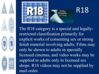 R18
The R18 category is a special and legally-
restricted classification primarily for
explicit works of consenting sex or strong
fetish material involving adults. Films may
only be shown to adults in specially
licensed cinemas, and video works may be
supplied to adults only in licensed sex
shops. R18 videos may not be supplied by
mail order.
 