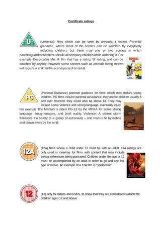  
Certificate   ratings 
 
 
 
 
(Universal) films which can be seen by anybody. It means Parental                     
guidance, where most of the scenes can be watched by everybody                     
including children, but there may one or two scenes in which                     
parents/guardians/elders should accompany children while watching it. For               
example Despicable Me. A film that has a rating ‘U’ rating, and can be                           
watched by anyone, however some scenes such as animals being thrown                     
will   require   a   child   in   the   accompany   of   an   adult.  
 
 
 
 
 
(Parental Guidance) parental guidance for films which may disturb young                   
children. PG films require parental assistance, they are for children usually 8                       
and over however they could also be above 13. They may                     
include some violence and strong language, eventually injury.               
For example The Martian is rated PG­13 by the MPAA for some strong                         
language, injury images, and brief nudity. Violence: A violent storm                   
threatens the safety of a group of astronauts – one man is hit by debris                             
and   blown   away   by   the   wind. 
 
 
 
 
 
(12A) films where a child under 12 must be with an adult. 12A ratings are                             
only used in cinemas for films with content that may include                     
sexual references being portrayed. Children under the age of 12                   
must be accompanied by an adult in order to go and see this                         
type   of   movie.   An   example   of   a   12A   film   is   ‘Spiderman’.  
 
 
 
 
 
 
(12)    only   for   videos   and   DVDs,   to   show   that   they   are   considered   suitable   for 
children   aged   12   and   above 
 
 