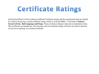 In this PowerPoint I will be looking at different Certificate ratings and the requirements that are needed
for a film to be giving a certain certificate rating, which is set by the BBFC. I will look at Violence,
Sexual Activity, Bad Language and Drugs. These are the key things to take into consideration when
film certificates are handed out. Also having a look at certificate ratings will show me what is allowed
on my movie opening on a certain certificate.
 