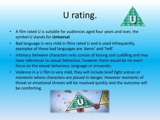 U rating.
• A film rated U is suitable for audiences aged four years and over, the
symbol U stands for Universal.
• Bad language is very mild in films rated U and is used infrequently,
examples of these bad languages are ‘damn’ and ‘hell’.
• Intimacy between characters only consist of kissing and cuddling and may
have references to sexual behaviour, however there would be no overt
focus on the sexual behaviour, language or innuendo.
• Violence in a U film is very mild, they will include brief fight scenes or
moments where characters are placed in danger. However moments of
threat or emotional threats will be resolved quickly and the outcome will
be comforting.
 