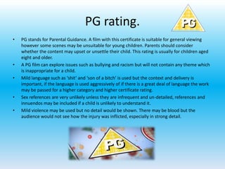 PG rating.
• PG stands for Parental Guidance. A film with this certificate is suitable for general viewing
however some scenes may be unsuitable for young children. Parents should consider
whether the content may upset or unsettle their child. This rating is usually for children aged
eight and older.
• A PG film can explore issues such as bullying and racism but will not contain any theme which
is inappropriate for a child.
• Mild language such as ‘shit’ and ‘son of a bitch’ is used but the context and delivery is
important, if the language is used aggressively of if there is a great deal of language the work
may be passed for a higher category and higher certificate rating.
• Sex references are very unlikely unless they are infrequent and un-detailed, references and
innuendos may be included if a child is unlikely to understand it.
• Mild violence may be used but no detail would be shown. There may be blood but the
audience would not see how the injury was inflicted, especially in strong detail.
 