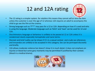 12 and 12A rating
• The 12 rating is a simpler system for retailers this means they cannot sell or rent the item
unless the customer is over the age of 12 whereas 12A requires an adult to accompany the
child to go see the film at the cinema.
• Strong language such as ‘f***’ may pass for a 12 or 12A depending on how it’s used and who
is using the language. Moderate language such as ‘bitch’ and ‘twat’ can be used for 12 and
12A.
• Discriminatory language or behaviour is unlikely to be passed at 12 or 12A unless it is
condemned clearly especially homophobic and racist terms.
• Discreet and brief nudity can be shown if it’s in a sexual context and crude sex references
and innuendos are unlikely to be accepted in this category. Sex can be portrayed discreetly
and briefly.
• 12A allows moderate violence but doesn’t show it in much detail, it does not emphasis on
injuries or blood but some gory moments may be permitted if justified by their context.
(blood in a medical drama).
 