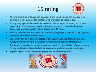 15 rating
• Anyone who is 15 or above can buy/rent a film rated 15 and can also see it in
cinema, it is not suitable for children who are under 15 years of age.
• Strong language can be used a lot and even the strongest of terms can be used
depending on the manner in which it is used and who is using the language.
Aggressive language would not be passed for a 15 rating.
• Racism, homophobic and other discriminatory language is used but language and
behaviour should not be endorsed.
• Sex scenes can be long in this category but usually without strong detail, also
nudity may be allowed in a sexual content but once again no strong detail.
• The violence may be strong but should not dwell on the infliction of pain or injury.
Strong brutal violent is unlikely to be acceptable and also strong gory images.
• Rape or sexual assault must be discreet and justified by context.
 