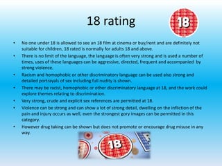 18 rating
• No one under 18 is allowed to see an 18 film at cinema or buy/rent and are definitely not
suitable for children, 18 rated is normally for adults 18 and above.
• There is no limit of the language, the language is often very strong and is used a number of
times, uses of these languages can be aggressive, directed, frequent and accompanied by
strong violence.
• Racism and homophobic or other discriminatory language can be used also strong and
detailed portrayals of sex including full nudity is shown.
• There may be racist, homophobic or other discriminatory language at 18, and the work could
explore themes relating to discrimination.
• Very strong, crude and explicit sex references are permitted at 18.
• Violence can be strong and can show a lot of strong detail, dwelling on the infliction of the
pain and injury occurs as well, even the strongest gory images can be permitted in this
category.
• However drug taking can be shown but does not promote or encourage drug misuse in any
way.
 