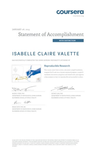 coursera.org
Statement of Accomplishment
WITH DISTINCTION
JANUARY 08, 2015
ISABELLE CLAIRE VALETTE
HAS SUCCESSFULLY COMPLETED THE JOHNS HOPKINS UNIVERSITY'S OFFERING OF
Reproducible Research
This course covers how to write a document using R markdown,
integrate live R code into a literate statistical program, compile R
markdown documents using knitr and related tools, and organize
a data analysis so that it is reproducible and accessible to others.
ROGER D. PENG, PHD
DEPARTMENT OF BIOSTATISTICS, JOHNS HOPKINS
BLOOMBERG SCHOOL OF PUBLIC HEALTH
JEFFREY LEEK, PHD
DEPARTMENT OF BIOSTATISTICS, JOHNS HOPKINS
BLOOMBERG SCHOOL OF PUBLIC HEALTH
BRIAN CAFFO, PHD, MS
DEPARTMENT OF BIOSTATISTICS, JOHNS HOPKINS
BLOOMBERG SCHOOL OF PUBLIC HEALTH
PLEASE NOTE: THE ONLINE OFFERING OF THIS CLASS DOES NOT REFLECT THE ENTIRE CURRICULUM OFFERED TO STUDENTS ENROLLED AT
THE JOHNS HOPKINS UNIVERSITY. THIS STATEMENT DOES NOT AFFIRM THAT THIS STUDENT WAS ENROLLED AS A STUDENT AT THE JOHNS
HOPKINS UNIVERSITY IN ANY WAY. IT DOES NOT CONFER A JOHNS HOPKINS UNIVERSITY GRADE; IT DOES NOT CONFER JOHNS HOPKINS
UNIVERSITY CREDIT; IT DOES NOT CONFER A JOHNS HOPKINS UNIVERSITY DEGREE; AND IT DOES NOT VERIFY THE IDENTITY OF THE
STUDENT.
 
