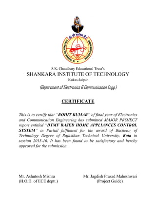 S.K. Chaudhary Educational Trust’s
SHANKARA INSTITUTE OF TECHNOLOGY
Kukas-Jaipur
(Department of Electronics & Communication Engg.)
CERTIFICATE
This is to certify that “ROHIT KUMAR” of final year of Electronics
and Communication Engineering has submitted MAJOR PROJECT
report entitled “DTMF BASED HOME APPLIANCES CONTROL
SYSTEM” in Partial fulfilment for the award of Bachelor of
Technology Degree of Rajasthan Technical University, Kota in
session 2015-16. It has been found to be satisfactory and hereby
approved for the submission.
Mr. Ashutosh Mishra Mr. Jagdish Prasad Maheshwari
(H.O.D. of ECE deptt.) (Project Guide)
 