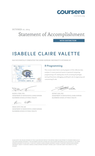coursera.org
Statement of Accomplishment
WITH DISTINCTION
OCTOBER 10, 2014
ISABELLE CLAIRE VALETTE
HAS SUCCESSFULLY COMPLETED THE JOHNS HOPKINS UNIVERSITY'S OFFERING OF
R Programming
This course covers how to use & program in R for effective data
analysis. It covers practical issues in statistical computing:
programming in R, reading data into R, accessing R packages,
writing R functions, debugging, profiling R code, & organizing and
commenting R code.
ROGER D. PENG, PHD
DEPARTMENT OF BIOSTATISTICS, JOHNS HOPKINS
BLOOMBERG SCHOOL OF PUBLIC HEALTH
JEFFREY LEEK, PHD
DEPARTMENT OF BIOSTATISTICS, JOHNS HOPKINS
BLOOMBERG SCHOOL OF PUBLIC HEALTH
BRIAN CAFFO, PHD, MS
DEPARTMENT OF BIOSTATISTICS, JOHNS HOPKINS
BLOOMBERG SCHOOL OF PUBLIC HEALTH
PLEASE NOTE: THE ONLINE OFFERING OF THIS CLASS DOES NOT REFLECT THE ENTIRE CURRICULUM OFFERED TO STUDENTS ENROLLED AT
THE JOHNS HOPKINS UNIVERSITY. THIS STATEMENT DOES NOT AFFIRM THAT THIS STUDENT WAS ENROLLED AS A STUDENT AT THE JOHNS
HOPKINS UNIVERSITY IN ANY WAY. IT DOES NOT CONFER A JOHNS HOPKINS UNIVERSITY GRADE; IT DOES NOT CONFER JOHNS HOPKINS
UNIVERSITY CREDIT; IT DOES NOT CONFER A JOHNS HOPKINS UNIVERSITY DEGREE; AND IT DOES NOT VERIFY THE IDENTITY OF THE
STUDENT.
 