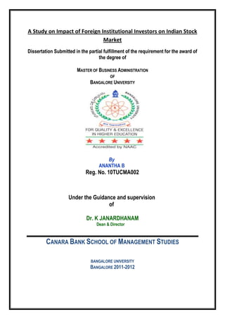 A Study on Impact of Foreign Institutional Investors on Indian Stock
Market
Dissertation Submitted in the partial fulfillment of the requirement for the award of
the degree of
MASTER OF BUSINESS ADMINISTRATION
OF
BANGALORE UNIVERSITY
By
ANANTHA B
Reg. No. 10TUCMA002
Under the Guidance and supervision
of
Dr. K JANARDHANAM
Dean & Director
CANARA BANK SCHOOL OF MANAGEMENT STUDIES
BANGALORE UNIVERSITY
BANGALORE 2011-2012
 