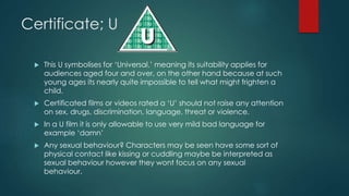 Certificate; U
 This U symbolises for ‘Universal.’ meaning its suitability applies for
audiences aged four and over, on the other hand because at such
young ages its nearly quite impossible to tell what might frighten a
child.
 Certificated films or videos rated a ‘U’ should not raise any attention
on sex, drugs, discrimination, language, threat or violence.
 In a U film it is only allowable to use very mild bad language for
example ‘damn’
 Any sexual behaviour? Characters may be seen have some sort of
physical contact like kissing or cuddling maybe be interpreted as
sexual behaviour however they wont focus on any sexual
behaviour.
 