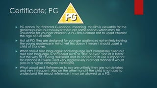 Certificate; PG
 PG stands for ‘Parental Guidance’ meaning this film is viewable for the
general public, but however there are some scenes which may be
unsuitable for younger children. A PG film is aimed not to upset children
the age of 8 or older.
 Not all PG films are designed for younger audiences not entirely having
the young audience in mind, yet this doesn’t mean it should upset a
child of 8 or over.
 What about bad language? Bad language isn’t completely ruled out,
mild bad language is accepted such as ‘shit’ or even ‘son of a bitch’
but the way of it being delivered and its content of its use is important
for instance if it were used very aggressively in a bad manner it would
pass in a higher category certificate.
 What about sex? References to sex are unlikely they are not detailed
and very infrequent. Also on the other hand if the child is not able to
understand the sexual reference it may be allowed as a PG.
 