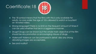 Caertificate;18
 The 18 symbol means that the films with this is only available for
adults, no one under the age of 18 is allowed to watch or buy/rent
an 18 rated video.
 Strong language? There is no limit on the frequent amount of times it
can be used whether that be in a aggressive manner.
 Drugs? Drugs can be shown but the whole main objective of the film
should be any promotion or encouraging misuse of drugs.
 Violence? Violence can be portrayed in detail also any strong
disturbing images are acceptable.
 Sex and nudity?
 