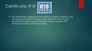 Certificate; R18
 The certificated category R18 are strictly for adults, of explicit work
including sex material involving adults, these film may only be
permitted for adults through licensed cinemas, however R18
certificated movies cannot be mailed.
 