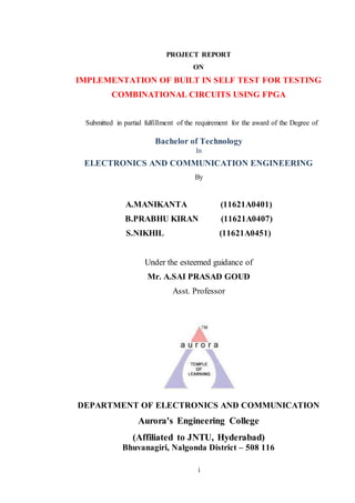 i
PROJECT REPORT
ON
IMPLEMENTATION OF BUILT IN SELF TEST FOR TESTING
COMBINATIONAL CIRCUITS USING FPGA
Submitted in partial fulfillment of the requirement for the award of the Degree of
Bachelor of Technology
In
ELECTRONICS AND COMMUNICATION ENGINEERING
By
A.MANIKANTA (11621A0401)
B.PRABHU KIRAN (11621A0407)
S.NIKHIL (11621A0451)
Under the esteemed guidance of
Mr. A.SAI PRASAD GOUD
Asst. Professor
DEPARTMENT OF ELECTRONICS AND COMMUNICATION
Aurora's Engineering College
(Affiliated to JNTU, Hyderabad)
Bhuvanagiri, Nalgonda District – 508 116
 
