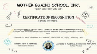 CERTIFICATE OF RECOGNITION
ROBERT JOHN G. HERMOSO
Math/Science Teacher
ALFREDO C. ALMEREZ, JD, LLB, BSC, AMPT, MPA
School Principal
For being the 1st PLACER in the THE ILLUSTRIOUS PROFILE PRESENTATION (SCIENTIST)
during the Math and Science Month celebration with the theme, “Expanding the Horizon: Futures of
STEM”.
Given this 30th day of September, 2022 at Mother Guaini School, Inc., Taytay, Danao City, Cebu.
MOTHER GUAINI SCHOOL, INC.
Taytay, Danao City, Cebu 6004
is proudly presented to
 