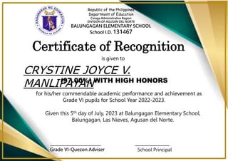 Republic of the Philippines
Department of Education
Caraga Administrative Region
DIVISION OF AGUSAN DEL NORTE
BALUNGAGAN ELEMENTARY SCHOOL
School I.D. 131467
Certificate of Recognition
is given to
CRYSTINE JOYCE V.
MANLIPAYAN
for his/her commendable academic performance and achievement as
Grade VI pupils for School Year 2022-2023.
(97.00%) WITH HIGH HONORS
Given this 5th day of July, 2023 at Balungagan Elementary School,
Balungagan, Las Nieves, Agusan del Norte.
_________________________
Grade VI-Quezon Adviser
_________________
School Principal
Republic of the Philippines
Department of Education
Caraga Administrative Region
DIVISION OF AGUSAN DEL NORTE
BALUNGAGAN ELEMENTARY SCHOOL
School I.D. 131467
is given to
for his/her commendable academic performance and achievement as
Grade VI pupils for School Year 2022-2023.
(97.00%) WITH HIGH HONORS
Grade VI-Quezon Adviser
 
