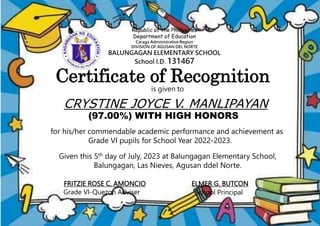Republic of the Philippines
Department of Education
Caraga Administrative Region
DIVISION OF AGUSAN DEL NORTE
BALUNGAGAN ELEMENTARY SCHOOL
School I.D. 131467
is given to
CRYSTINE JOYCE V. MANLIPAYAN
(97.00%) WITH HIGH HONORS
FRITZIE ROSE C. AMONCIO
Grade VI-Quezon Adviser
ELMER G. BUTCON
School Principal
for his/her commendable academic performance and achievement as
Grade VI pupils for School Year 2022-2023.
Given this 5th day of July, 2023 at Balungagan Elementary School,
Balungagan, Las Nieves, Agusan ddel Norte.
Certificate of Recognition
 