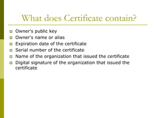 What does Certificate contain?
 Owner's public key
 Owner's name or alias
 Expiration date of the certificate
 Serial number of the certificate
 Name of the organization that issued the certificate
 Digital signature of the organization that issued the
certificate
 