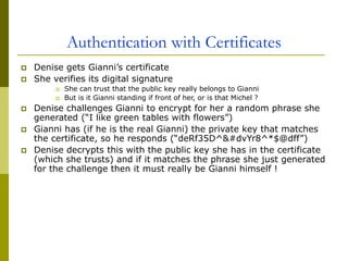 Authentication with Certificates
 Denise gets Gianni’s certificate
 She verifies its digital signature
 She can trust that the public key really belongs to Gianni
 But is it Gianni standing if front of her, or is that Michel ?
 Denise challenges Gianni to encrypt for her a random phrase she
generated (“I like green tables with flowers”)
 Gianni has (if he is the real Gianni) the private key that matches
the certificate, so he responds (“deRf35D^&#dvYr8^*$@dff”)
 Denise decrypts this with the public key she has in the certificate
(which she trusts) and if it matches the phrase she just generated
for the challenge then it must really be Gianni himself !
 